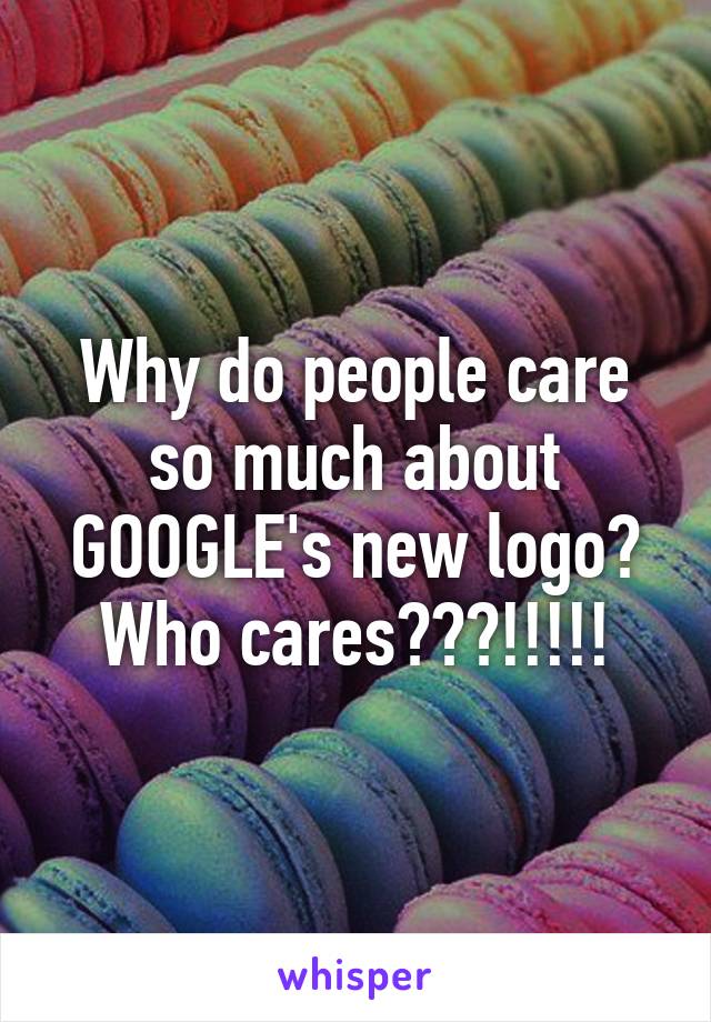 Why do people care so much about GOOGLE's new logo? Who cares???!!!!!