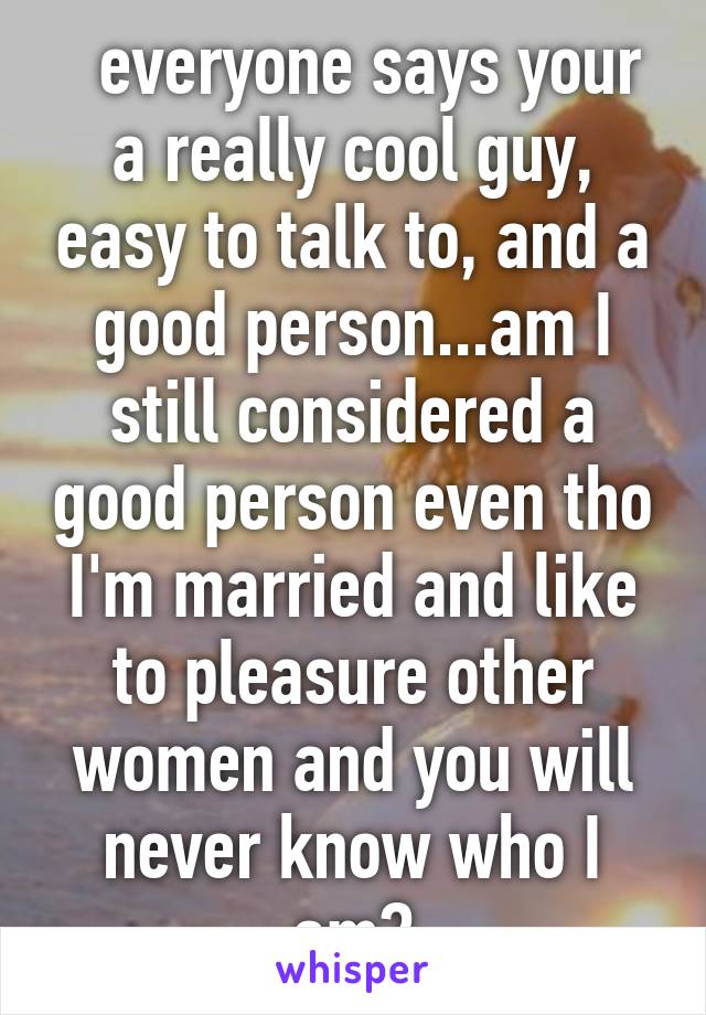   everyone says your a really cool guy, easy to talk to, and a good person...am I still considered a good person even tho I'm married and like to pleasure other women and you will never know who I am?