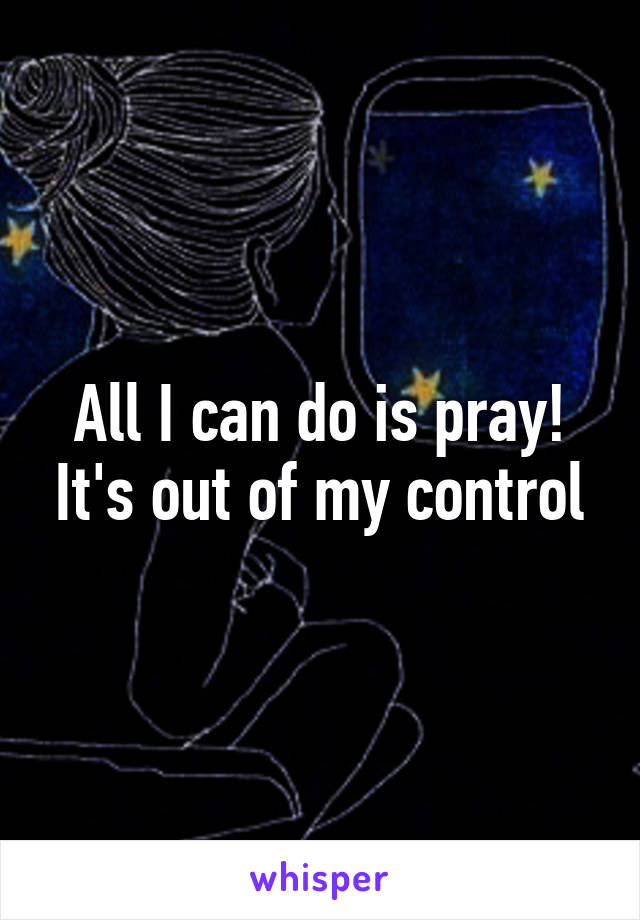 All I can do is pray! It's out of my control