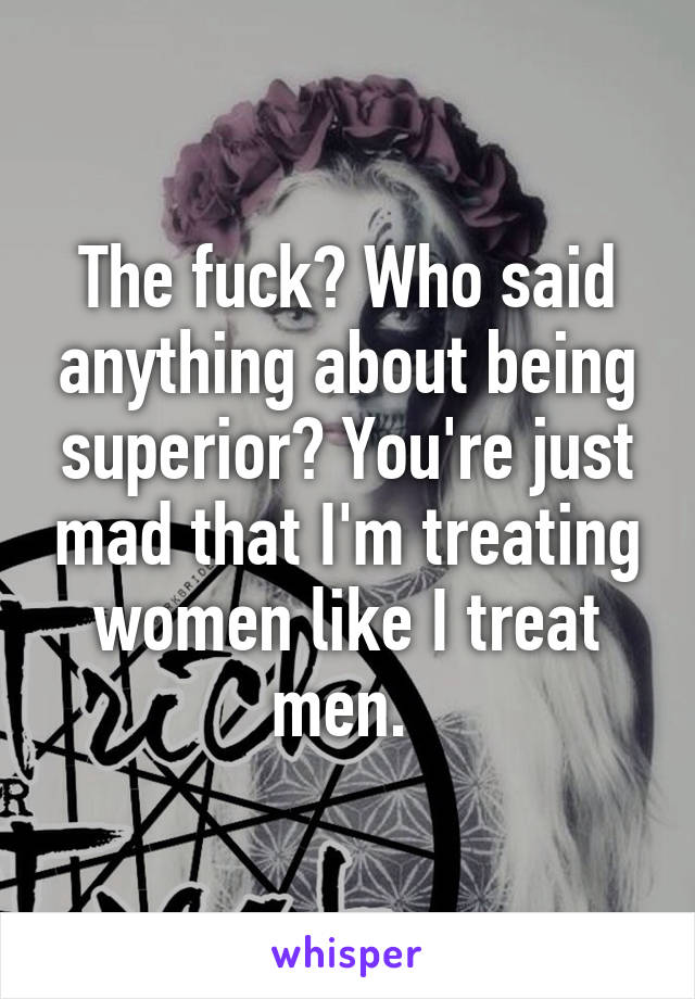 The fuck? Who said anything about being superior? You're just mad that I'm treating women like I treat men. 