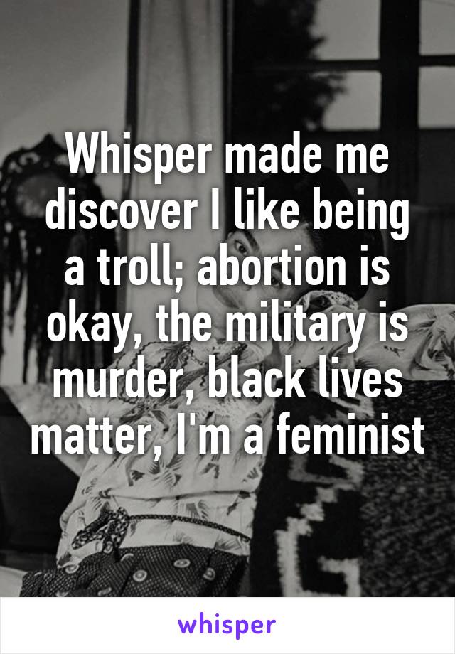 Whisper made me discover I like being a troll; abortion is okay, the military is murder, black lives matter, I'm a feminist 