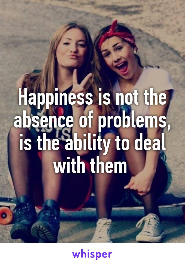 Happiness is not the absence of problems, is the ability to deal with them 