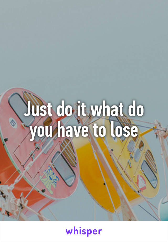 Just do it what do you have to lose