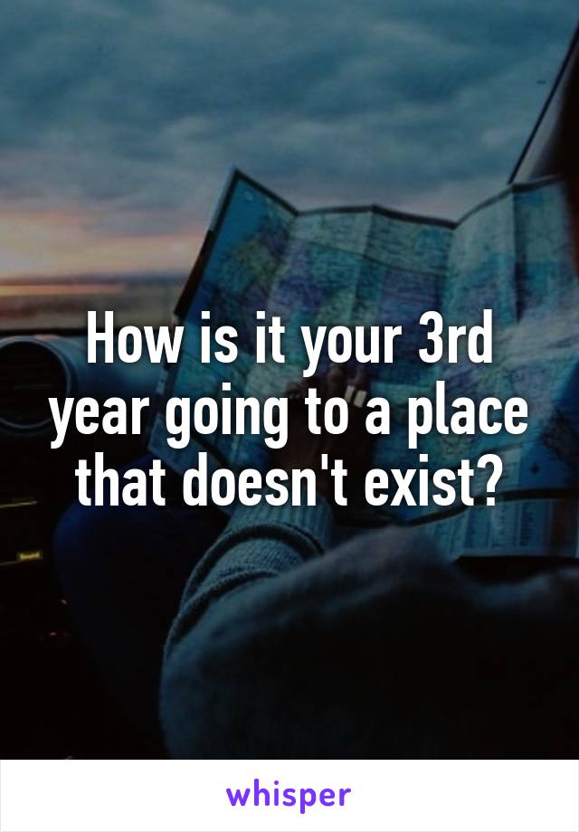 How is it your 3rd year going to a place that doesn't exist?