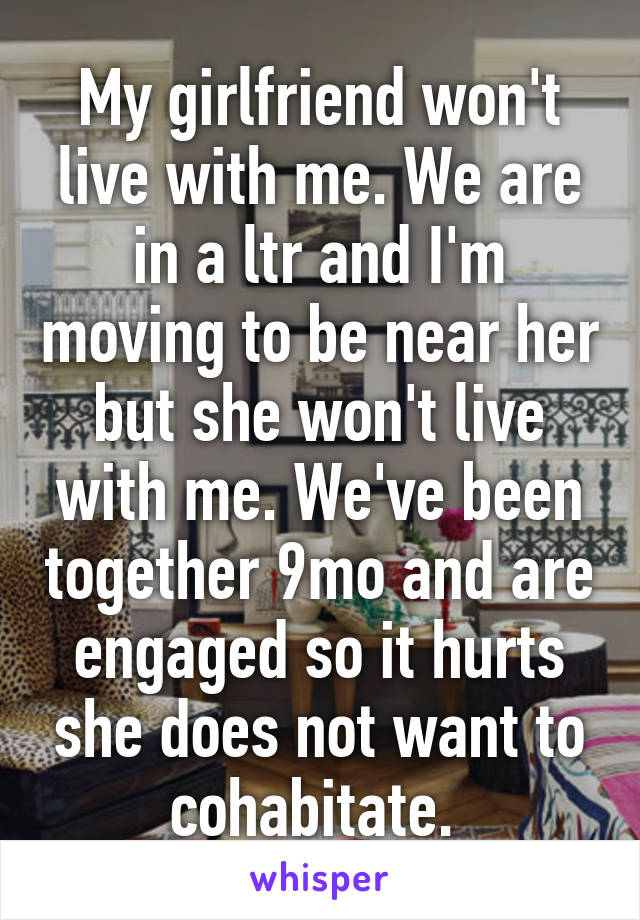 My girlfriend won't live with me. We are in a ltr and I'm moving to be near her but she won't live with me. We've been together 9mo and are engaged so it hurts she does not want to cohabitate. 