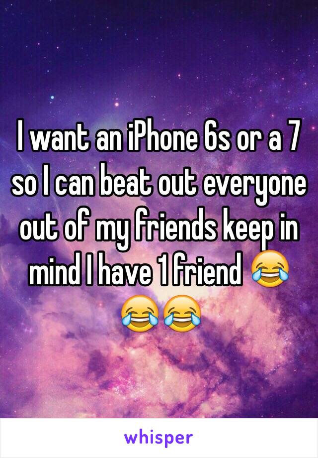 I want an iPhone 6s or a 7 so I can beat out everyone out of my friends keep in mind I have 1 friend 😂😂😂