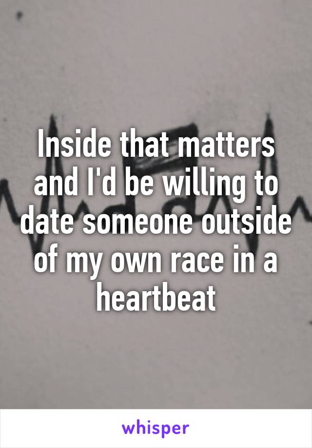 Inside that matters and I'd be willing to date someone outside of my own race in a heartbeat