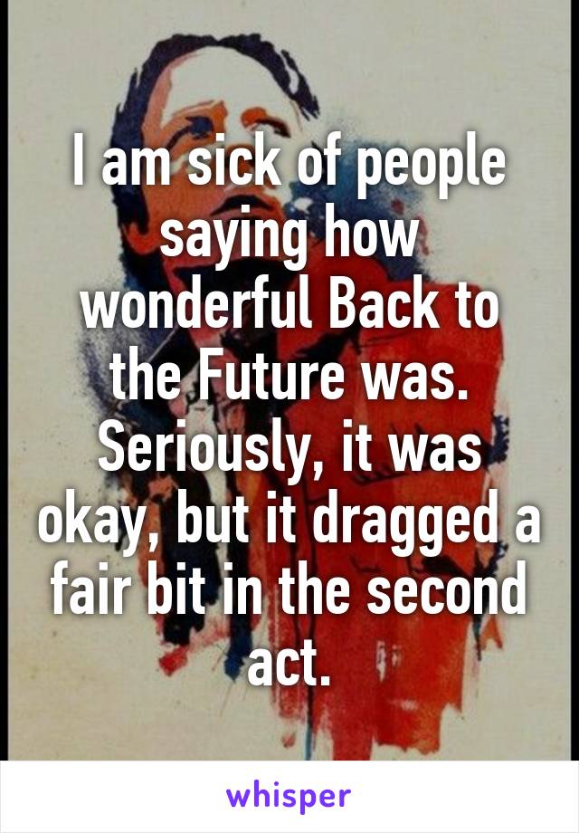 I am sick of people saying how wonderful Back to the Future was.
Seriously, it was okay, but it dragged a fair bit in the second act.