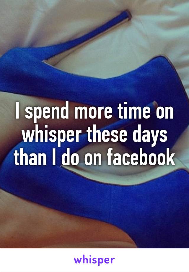 I spend more time on whisper these days than I do on facebook