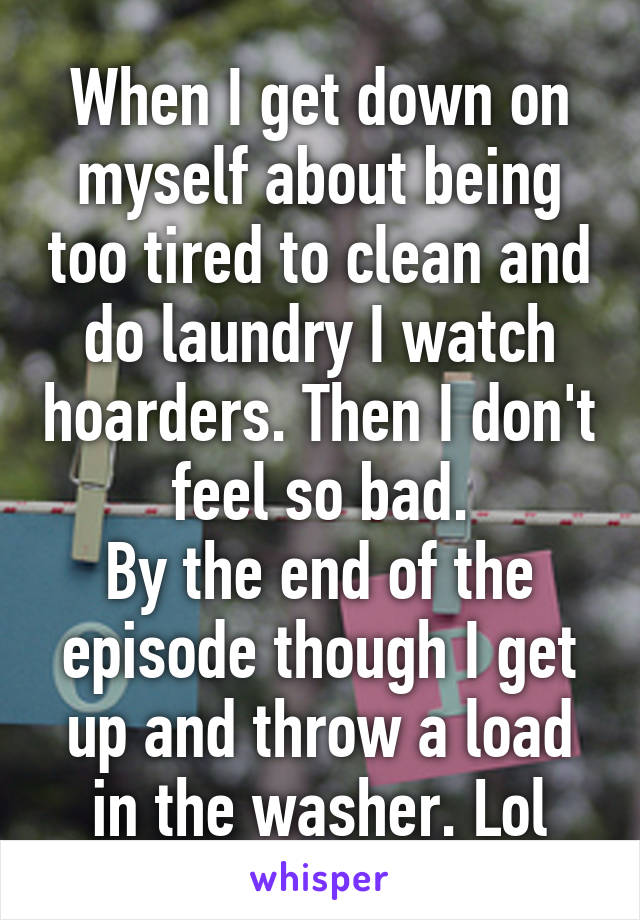 When I get down on myself about being too tired to clean and do laundry I watch hoarders. Then I don't feel so bad.
By the end of the episode though I get up and throw a load in the washer. Lol