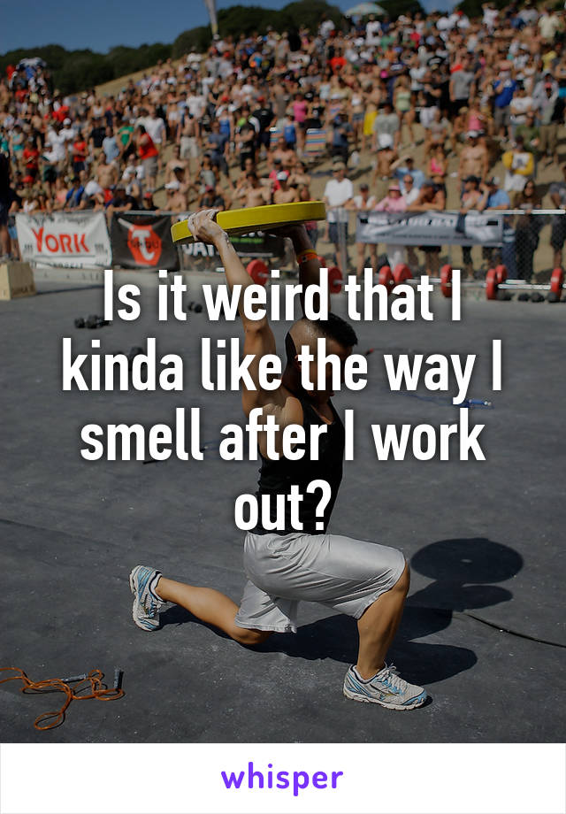 Is it weird that I kinda like the way I smell after I work out?