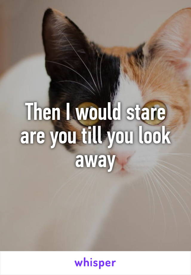 Then I would stare are you till you look away