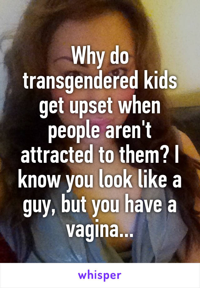 Why do transgendered kids get upset when people aren't attracted to them? I know you look like a guy, but you have a vagina...