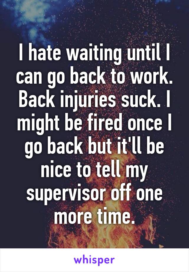 I hate waiting until I can go back to work. Back injuries suck. I might be fired once I go back but it'll be nice to tell my supervisor off one more time.