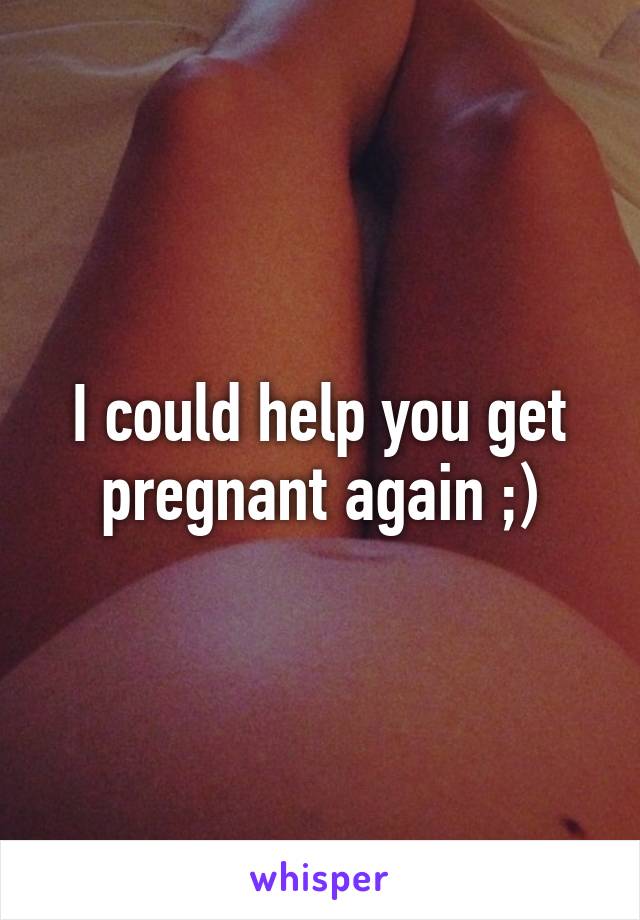 I could help you get pregnant again ;)