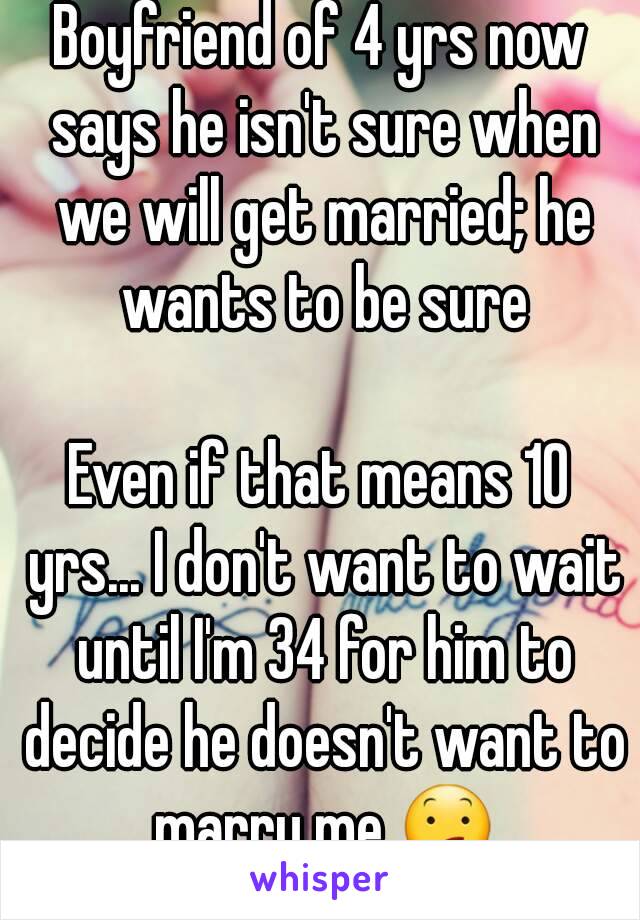 Boyfriend of 4 yrs now says he isn't sure when we will get married; he wants to be sure

Even if that means 10 yrs... I don't want to wait until I'm 34 for him to decide he doesn't want to marry me.😕