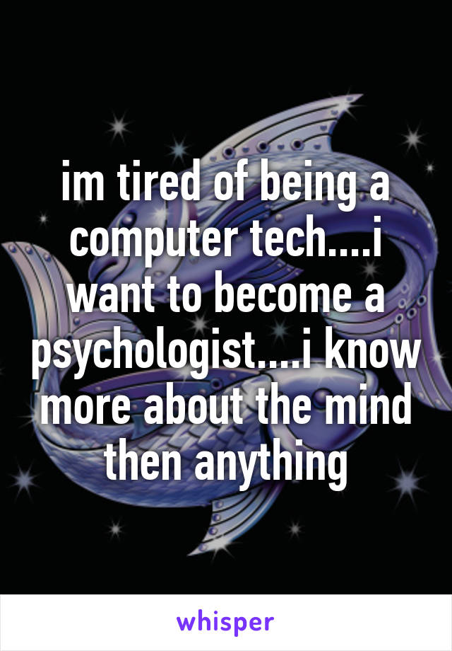 im tired of being a computer tech....i want to become a psychologist....i know more about the mind then anything