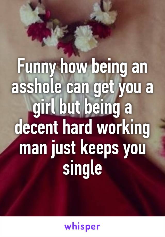 Funny how being an asshole can get you a girl but being a decent hard working man just keeps you single