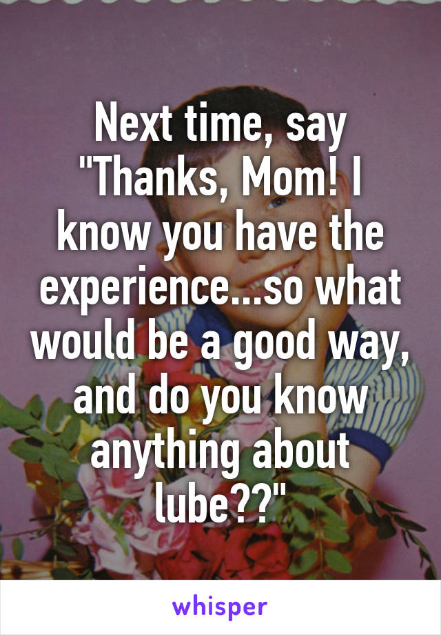 Next time, say "Thanks, Mom! I know you have the experience...so what would be a good way, and do you know anything about lube??"