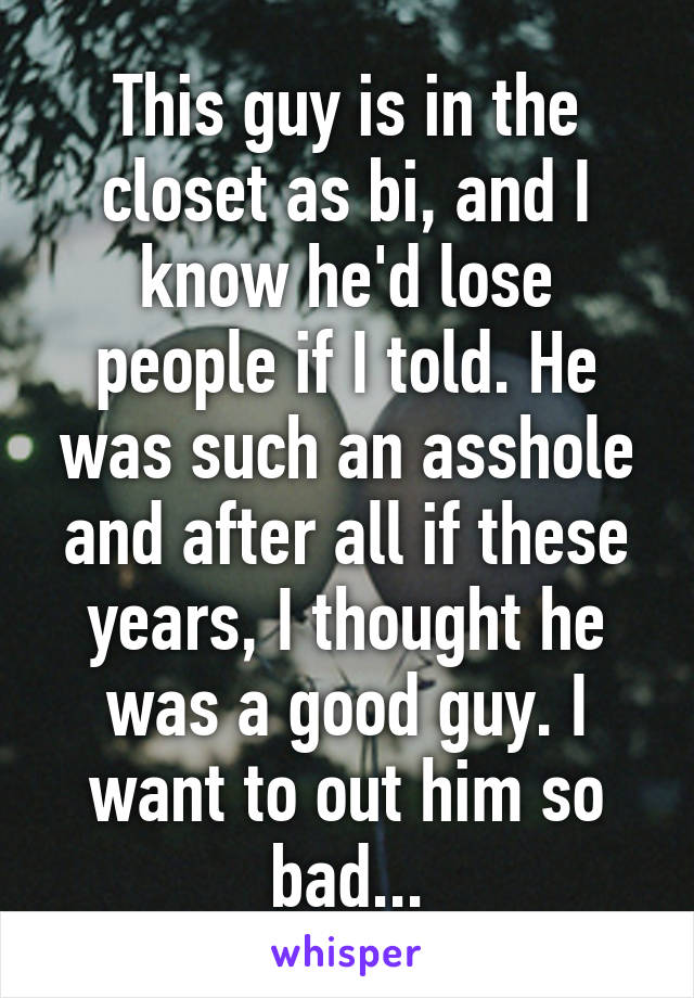 This guy is in the closet as bi, and I know he'd lose people if I told. He was such an asshole and after all if these years, I thought he was a good guy. I want to out him so bad...