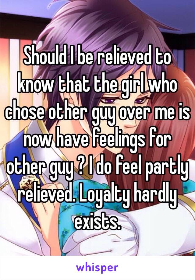 Should I be relieved to know that the girl who chose other guy over me is now have feelings for other guy ? I do feel partly relieved. Loyalty hardly exists. 