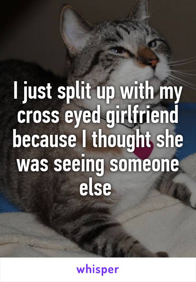 I just split up with my cross eyed girlfriend because I thought she was seeing someone else 