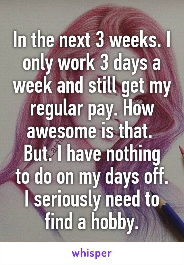 In the next 3 weeks. I only work 3 days a week and still get my regular pay. How awesome is that. 
But. I have nothing to do on my days off. I seriously need to find a hobby.