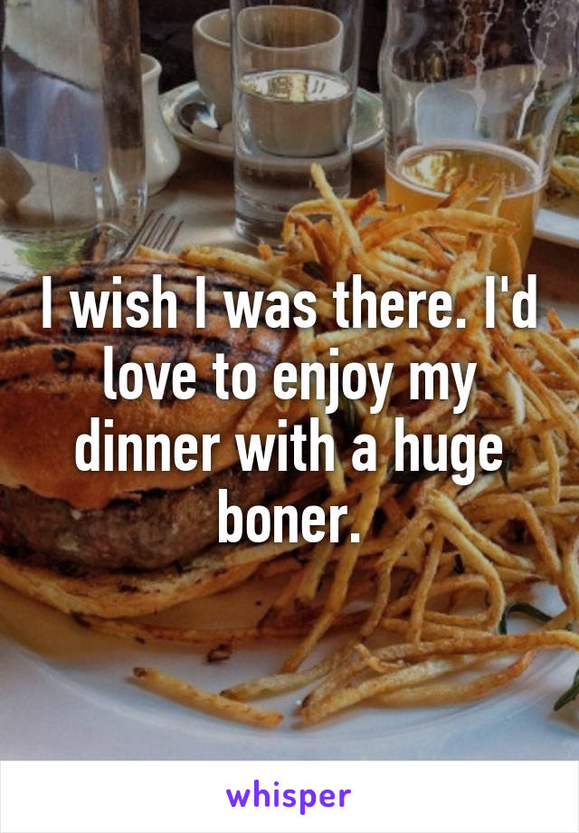 I wish I was there. I'd love to enjoy my dinner with a huge boner.