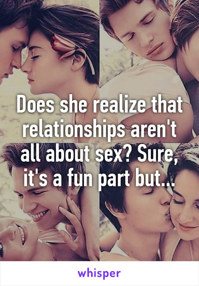 Does she realize that relationships aren't all about sex? Sure, it's a fun part but...