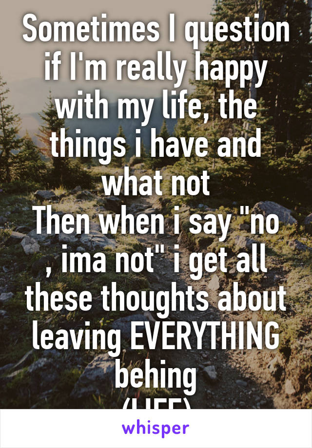 Sometimes I question if I'm really happy with my life, the things i have and what not
Then when i say "no , ima not" i get all these thoughts about leaving EVERYTHING behing
(LIFE)