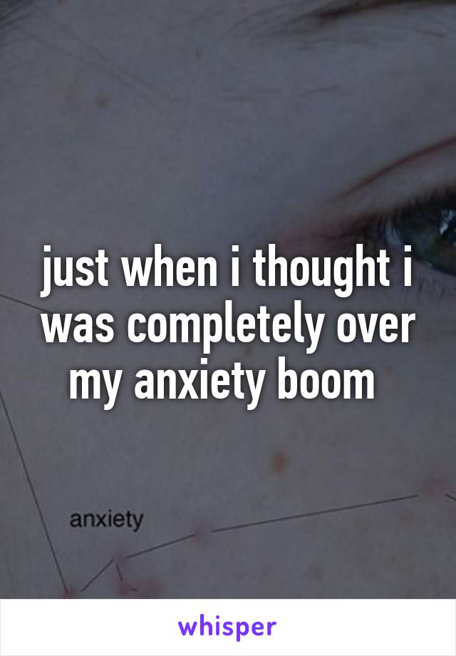 just when i thought i was completely over my anxiety boom 