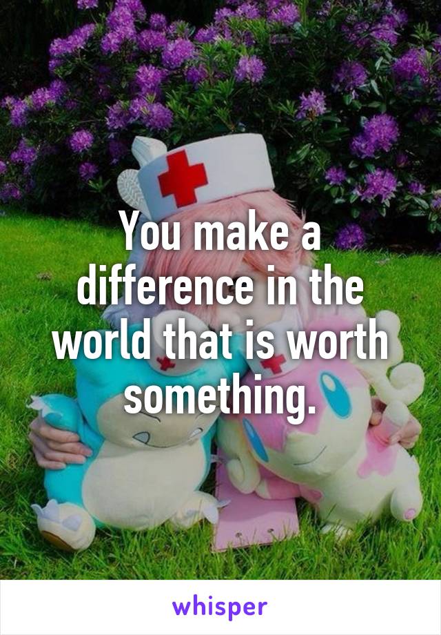 You make a difference in the world that is worth something.