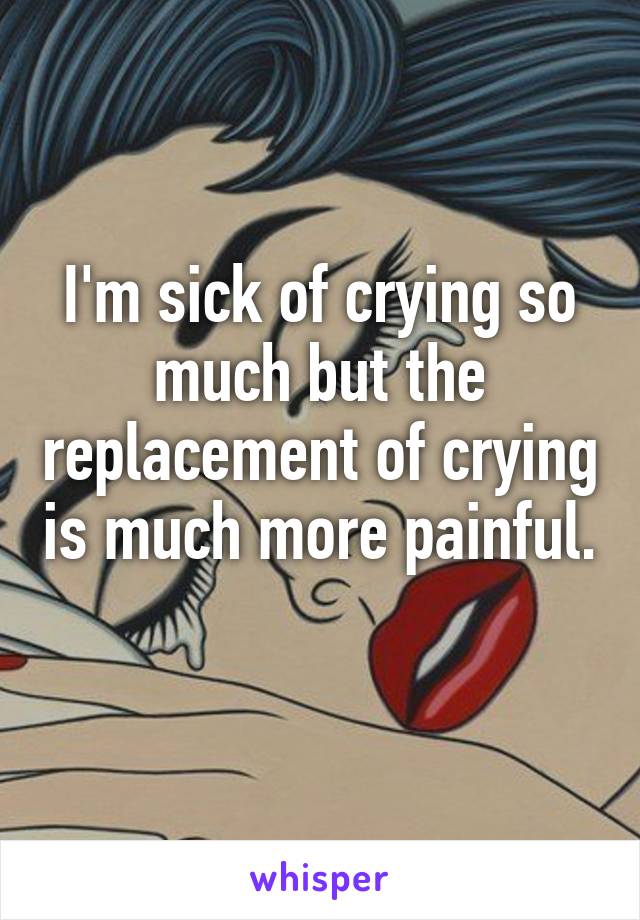 I'm sick of crying so much but the replacement of crying is much more painful. 