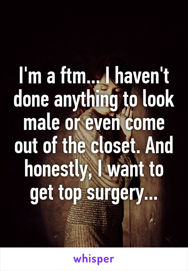 I'm a ftm... I haven't done anything to look male or even come out of the closet. And honestly, I want to get top surgery...