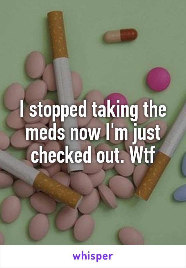 I stopped taking the meds now I'm just checked out. Wtf