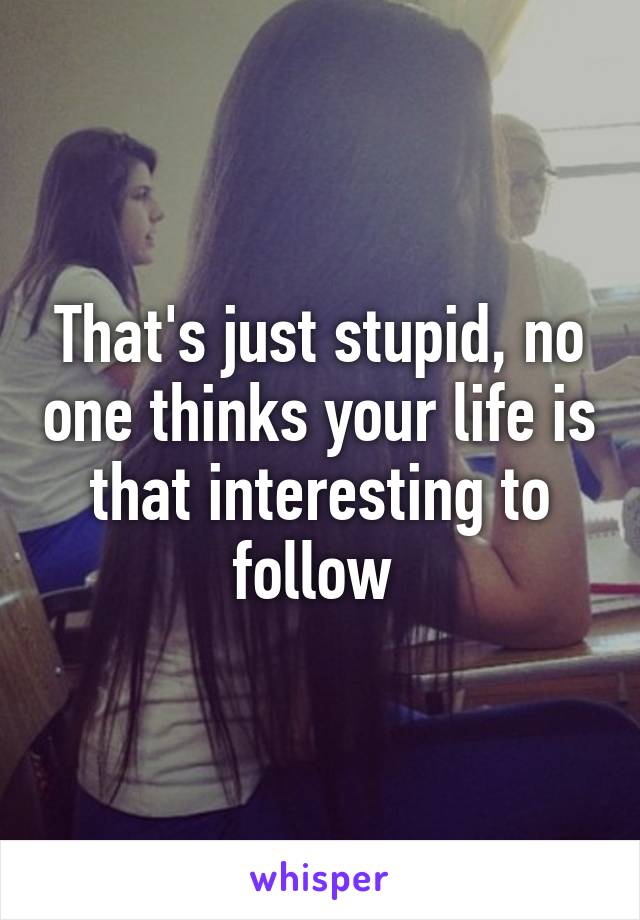 That's just stupid, no one thinks your life is that interesting to follow 