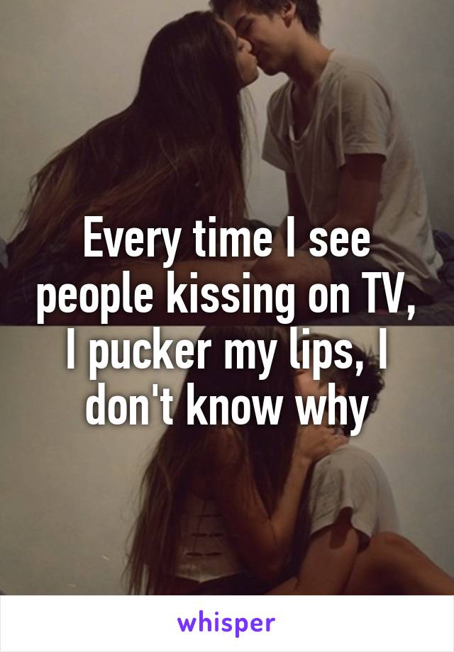 Every time I see people kissing on TV, I pucker my lips, I don't know why