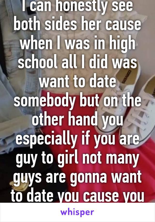 I can honestly see both sides her cause when I was in high school all I did was want to date somebody but on the other hand you especially if you are guy to girl not many guys are gonna want to date you cause you would be trans 