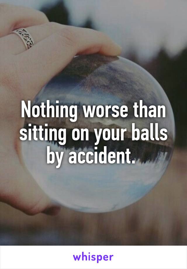 Nothing worse than sitting on your balls by accident. 