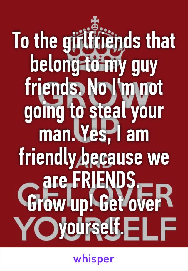 To the girlfriends that belong to my guy friends. No I'm not going to steal your man. Yes, I am friendly because we are FRIENDS. 
Grow up! Get over yourself. 