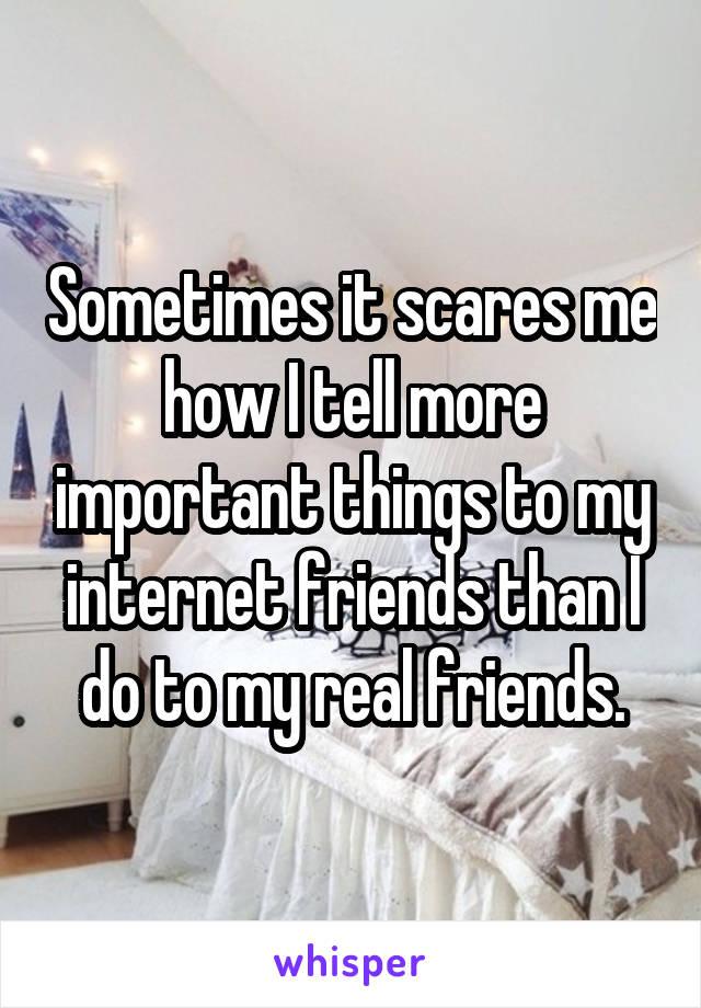 Sometimes it scares me how I tell more important things to my internet friends than I do to my real friends.
