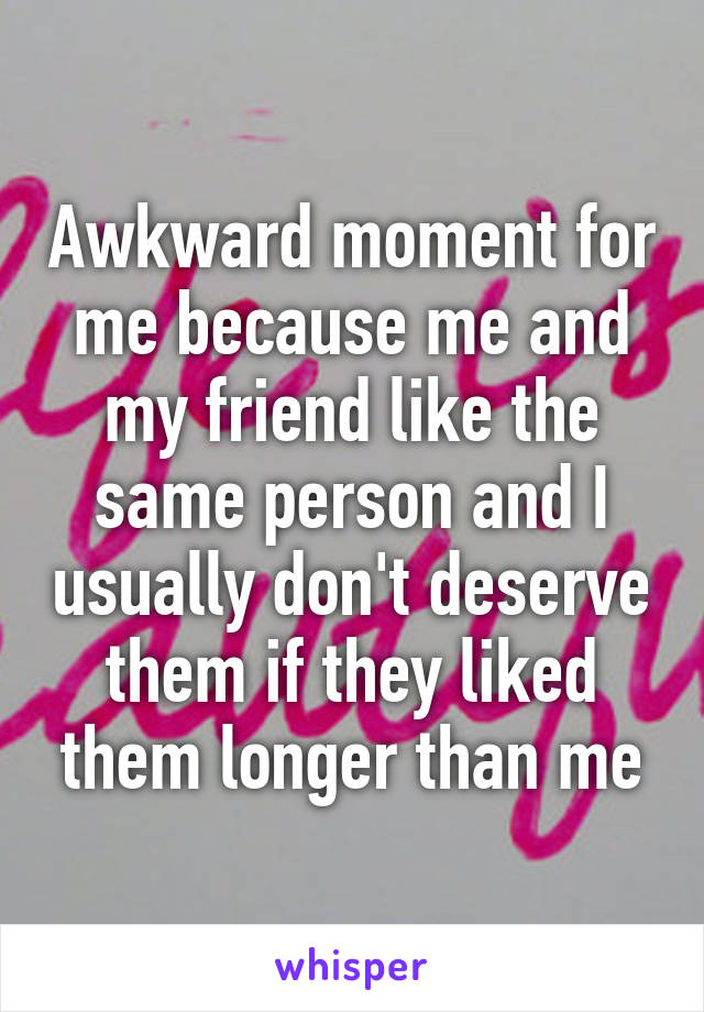 Awkward moment for me because me and my friend like the same person and I usually don't deserve them if they liked them longer than me