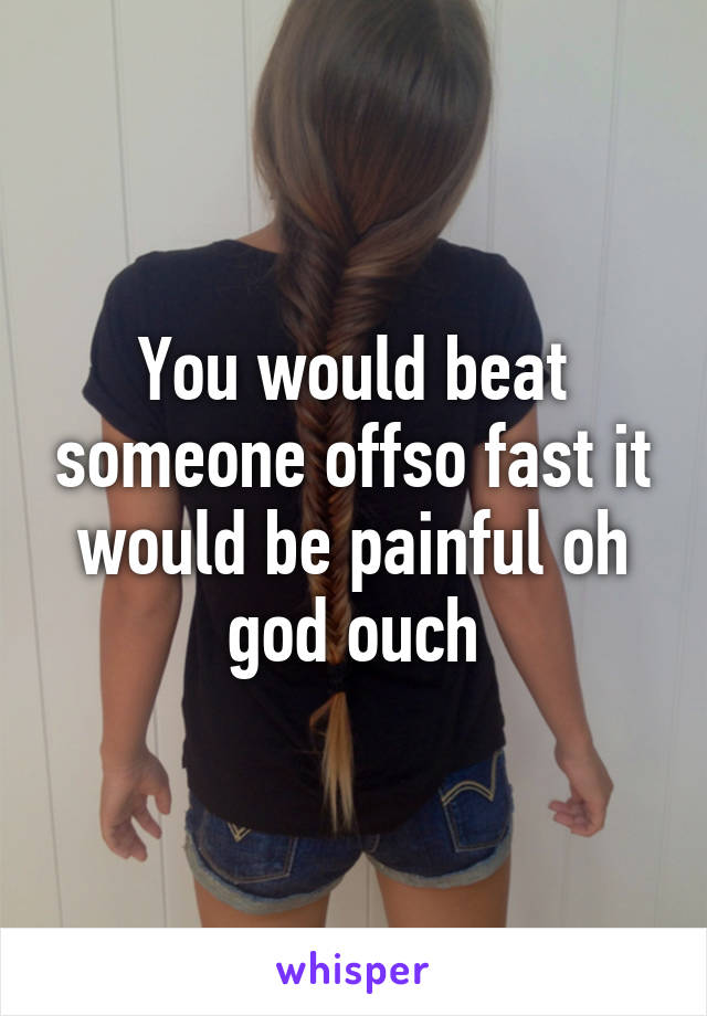 You would beat someone offso fast it would be painful oh god ouch