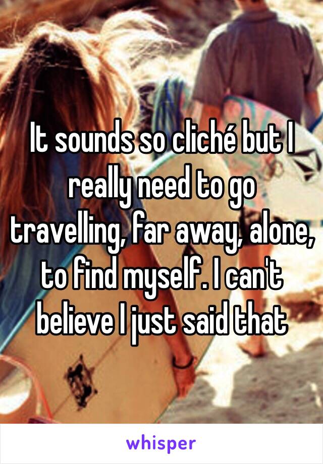 It sounds so cliché but I really need to go travelling, far away, alone, to find myself. I can't believe I just said that 