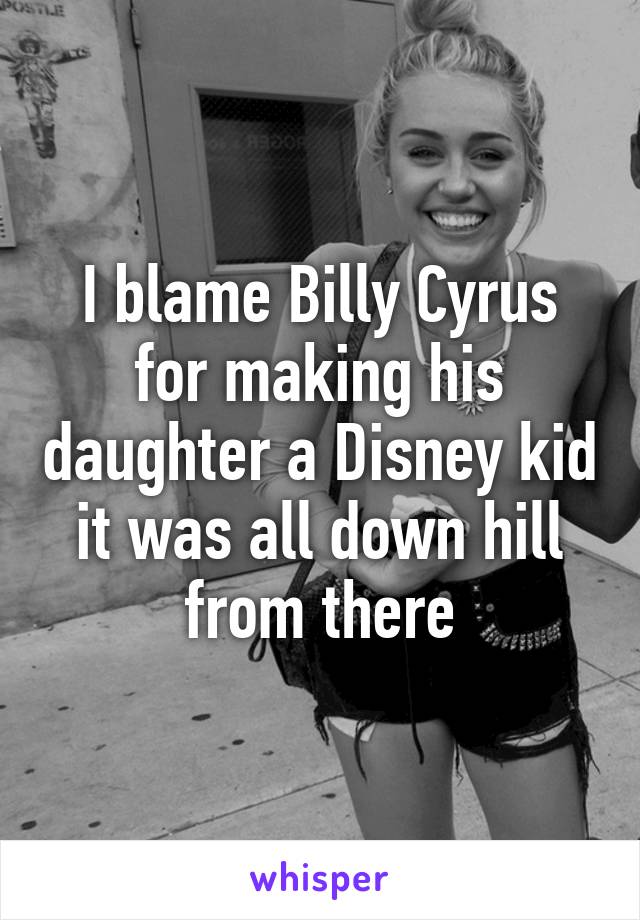 I blame Billy Cyrus for making his daughter a Disney kid it was all down hill from there