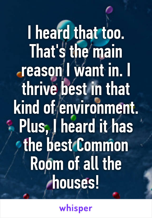 I heard that too. That's the main reason I want in. I thrive best in that kind of environment. Plus, I heard it has the best Common Room of all the houses!