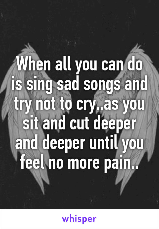 When all you can do is sing sad songs and try not to cry..as you sit and cut deeper and deeper until you feel no more pain..