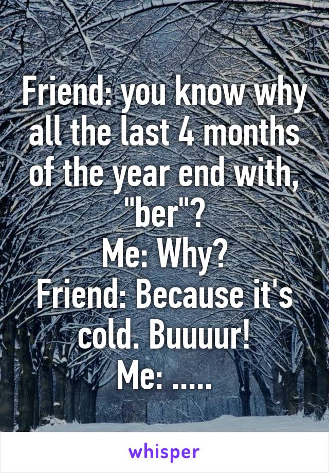 Friend: you know why all the last 4 months of the year end with, "ber"?
Me: Why?
Friend: Because it's cold. Buuuur!
Me: .....