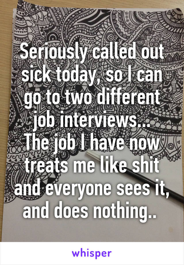 Seriously called out sick today, so I can go to two different job interviews...
The job I have now treats me like shit and everyone sees it, and does nothing.. 