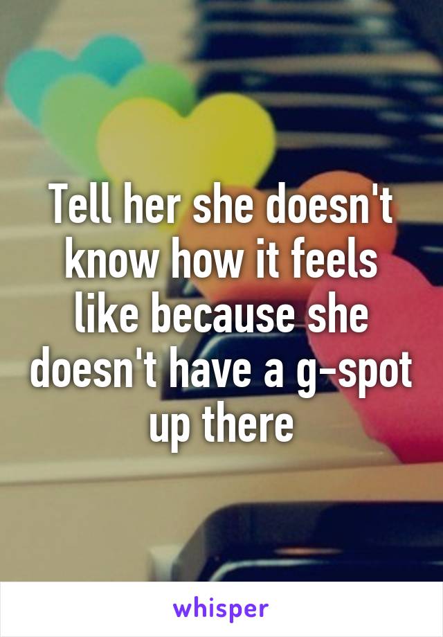 Tell her she doesn't know how it feels like because she doesn't have a g-spot up there